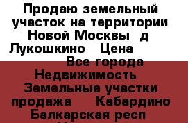 Продаю земельный участок на территории Новой Москвы, д. Лукошкино › Цена ­ 1 450 000 - Все города Недвижимость » Земельные участки продажа   . Кабардино-Балкарская респ.,Нальчик г.